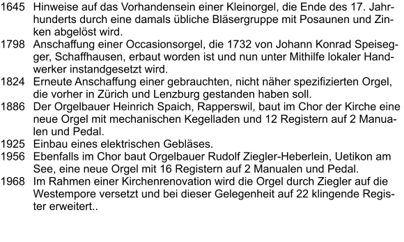1645	Hinweise auf das Vorhandensein einer Kleinorgel, die Ende des 17. Jahrhunderts durch eine damals übliche Bläsergruppe mit Posaunen und Zinken abgelöst wird. 1798	Anschaffung einer Occasionsorgel, die 1732 von Johann Konrad Speisegger, Schaffhausen, erbaut worden ist und nun unter Mithilfe lokaler Handwerker instandgesetzt wird. 1824	Erneute Anschaffung einer gebrauchten, nicht näher spezifizierten Orgel, die vorher in Zürich und Lenzburg gestanden haben soll. 1886	Der Orgelbauer Heinrich Spaich, Rapperswil, baut im Chor der Kirche eine neue Orgel mit mechanischen Kegelladen und 12 Registern auf 2 Manualen und Pedal. 1925	Einbau eines elektrischen Gebläses. 1956	Ebenfalls im Chor baut Orgelbauer Rudolf Ziegler-Heberlein, Uetikon am See, eine neue Orgel mit 16 Registern auf 2 Manualen und Pedal.  1968	Im Rahmen einer Kirchenrenovation wird die Orgel durch Ziegler auf die Westempore versetzt und bei dieser Gelegenheit auf 22 klingende Register erweitert..