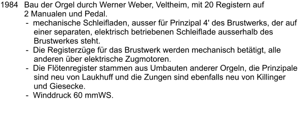 1984	Bau der Orgel durch Werner Weber, Veltheim, mit 20 Registern auf 2 Manualen und Pedal. -  mechanische Schleifladen, ausser für Prinzipal 4' des Brustwerks, der auf einer separaten, elektrisch betriebenen Schleiflade ausserhalb des Brustwerkes steht. -  Die Registerzüge für das Brustwerk werden mechanisch betätigt, alle anderen über elektrische Zugmotoren. -  Die Flötenregister stammen aus Umbauten anderer Orgeln, die Prinzipale sind neu von Laukhuff und die Zungen sind ebenfalls neu von Killinger und Giesecke. -  Winddruck 60 mmWS.