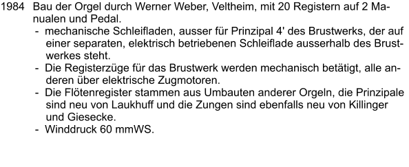 1984	Bau der Orgel durch Werner Weber, Veltheim, mit 20 Registern auf 2 Manualen und Pedal. -  mechanische Schleifladen, ausser für Prinzipal 4' des Brustwerks, der auf einer separaten, elektrisch betriebenen Schleiflade ausserhalb des Brustwerkes steht. -  Die Registerzüge für das Brustwerk werden mechanisch betätigt, alle anderen über elektrische Zugmotoren. -  Die Flötenregister stammen aus Umbauten anderer Orgeln, die Prinzipale sind neu von Laukhuff und die Zungen sind ebenfalls neu von Killinger und Giesecke. -  Winddruck 60 mmWS.