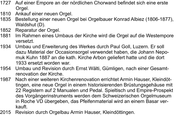 1727	Auf einer Empore an der nördlichen Chorwand befindet sich eine erste Orgel. 1810	Ankauf einer neuen Orgel. 1835	Bestellung einer neuen Orgel bei Orgelbauer Konrad Albiez (1806-1877), Waldshut (D). 1852	Reparatur der Orgel. 1881	Im Rahmen eines Umbaus der Kirche wird die Orgel auf die Westempore versetzt. 1934	Umbau und Erweiterung des Werkes durch Paul Goll, Luzern. Er soll dazu Material der Occasionsorgel verwendet haben, die Johann Nepomuk Kuhn 1887 an die kath. Kirche Arbon geliefert hatte und die dort 1933 ersetzt worden war. 1954	Umbau und Revision durch Ernst Wälti, Gümligen, nach einer Gesamtrenovation der Kirche. 1987	Nach einer weiteren Kirchenrenovation errichtet Armin Hauser, Kleindöttingen, eine neue Orgel in einem historisierenden Brüstungsgehäuse mit 22 Registern auf 2 Manualen und Pedal. Spieltisch und Empire-Prospekt des Vorgängerinstruments werden dem Schweizerischen Orgelmuseum in Roche VD übergeben, das Pfeifenmaterial wird an einem Basar verkauft. 2015	Revision durch Orgelbau Armin Hauser, Kleindöttingen.