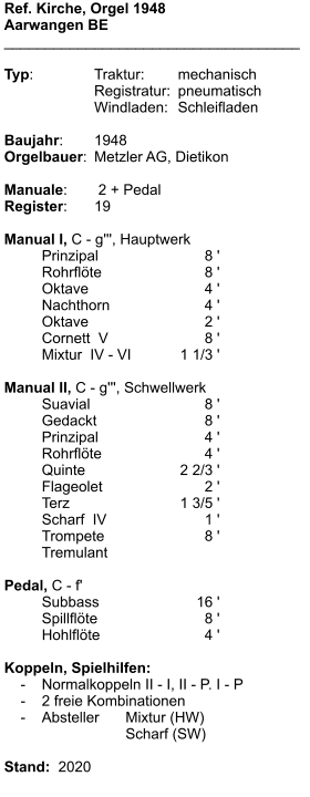 Ref. Kirche, Orgel 1948 Aarwangen BE ____________________________________  Typ:	Traktur:	mechanisch 	Registratur:	pneumatisch 	Windladen:	Schleifladen  Baujahr:	1948 Orgelbauer:	Metzler AG, Dietikon  Manuale:	 2 + Pedal Register:	19  Manual I, C - g''', Hauptwerk 	Prinzipal	8 ' 	Rohrflöte	8 ' 	Oktave	4 ' 	Nachthorn	4 ' 	Oktave	2 ' 	Cornett  V	8 ' 	Mixtur  IV - VI	1 1/3 '  Manual II, C - g''', Schwellwerk 	Suavial	8 ' 	Gedackt	8 ' 	Prinzipal	4 ' 	Rohrflöte	4 ' 	Quinte	2 2/3 ' 	Flageolet	2 ' 	Terz	1 3/5 ' 	Scharf  IV	1 ' 	Trompete	8 ' 	Tremulant  Pedal, C - f' 	Subbass	16 ' 	Spillflöte	8 ' 	Hohlflöte	4 '  Koppeln, Spielhilfen:     -	Normalkoppeln II - I, II - P. I - P     -	2 freie Kombinationen     -	Absteller	Mixtur (HW) 				Scharf (SW)  Stand:  2020