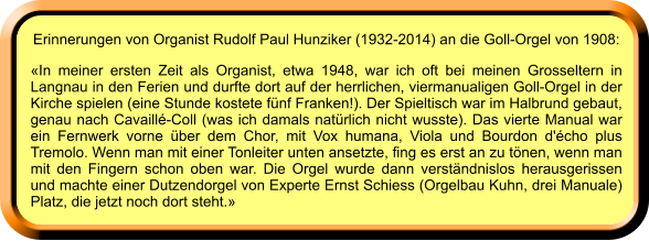 Erinnerungen von Organist Rudolf Paul Hunziker (1932-2014) an die Goll-Orgel von 1908: «In meiner ersten Zeit als Organist, etwa 1948, war ich oft bei meinen Grosseltern in Langnau in den Ferien und durfte dort auf der herrlichen, viermanualigen Goll-Orgel in der Kirche spielen (eine Stunde kostete fünf Franken!). Der Spieltisch war im Halbrund gebaut, genau nach Cavaillé-Coll (was ich damals natürlich nicht wusste). Das vierte Manual war ein Fernwerk vorne über dem Chor, mit Vox humana, Viola und Bourdon d'écho plus Tremolo. Wenn man mit einer Tonleiter unten ansetzte, fing es erst an zu tönen, wenn man mit den Fingern schon oben war. Die Orgel wurde dann verständnislos herausgerissen und machte einer Dutzendorgel von Experte Ernst Schiess (Orgelbau Kuhn, drei Manuale) Platz, die jetzt noch dort steht.»