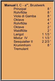 Manual I, C - a''', Brustwerk 	Prinzipal	8 ' 	Rohrflöte	8 ' 	Viola di Gamba	8 ' 	Oktave	4 ' 	Rohrflöte	4 ' 	Oktave	2 ' 	Waldflöte	2 ' 	Larigot	1 1/3 ' 	Mixtur  IV	1 1/3 ' 	Sesquialter II 	2 2/3 ' 	Krummhorn	8 ' 	Tremulant