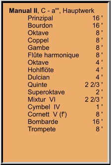 Manual II, C - a''', Hauptwerk 	Prinzipal	16 ' 	Bourdon	16 ' 	Oktave	8 ' 	Coppel	8 ' 	Gambe	8 ' 	Flûte harmonique	8 ' 	Oktave	4 ' 	Hohlflöte	4 ' 	Dulcian	4 ' 	Quinte	2 2/3 ' 	Superoktave	2 ' 	Mixtur  VI	2 2/3 ' 	Cymbel  IV	1 ' 	Cornett  V (f')	8 ' 	Bombarde	16 ' 	Trompete	8 '