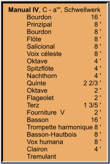 Manual IV, C - a''', Schwellwerk 	Bourdon	16 ' 	Prinzipal	8 ' 	Bourdon	8 ' 	Flöte	8 ' 	Salicional	8 ' 	Voix céleste	8 ' 	Oktave	4 ' 	Spitzflöte	4 ' 	Nachthorn	4 ' 	Quinte	2 2/3 ' 	Oktave	2 ' 	Flageolet	2 ' 	Terz	1 3/5 ' 	Fourniture  V  	2 ' 	Basson	16 ' 	Trompette harmonique	8 ' 	Basson-Hautbois	8 ' 	Vox humana	8 ' 	Clairon	4 ' 	Tremulant