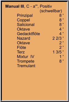 Manual III, C - a''', Positiv 	                    (schwellbar) 	Prinzipal	8 ' 	Coppel	8 ' 	Salicional	8 ' 	Oktave	4 ' 	Gedacktflöte	4 ' 	Nazard	2 2/3 ' 	Oktave	2 ' 	Flöte	2 ' 	Terz	1 3/5 ' 	Mixtur  IV	1 ' 	Trompete	8 ' 	Tremulant