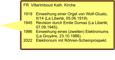 FR  Villarimboud Kath. Kirche  1919	Einweihung einer Orgel von Wolf-Giusto,  	II/14 (La Liberté, 05.06.1919). 1945	Revision durch Emile Dumas (La Liberté,  	07.09.1945). 1986	Einweihung eines (zweiten) Elektroniums  	(La Gruyère, 23.10.1986). 2022	Elektronium mit Röhren-Scheinprospekt.