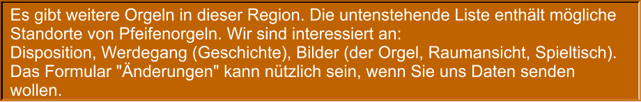 Es gibt weitere Orgeln in dieser Region. Die untenstehende Liste enthält mögliche Standorte von Pfeifenorgeln. Wir sind interessiert an: Disposition, Werdegang (Geschichte), Bilder (der Orgel, Raumansicht, Spieltisch). Das Formular "Änderungen" kann nützlich sein, wenn Sie uns Daten senden wollen.