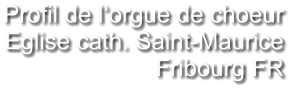 Profil de l‘orgue de choeur Eglise cath. Saint-Maurice Fribourg FR