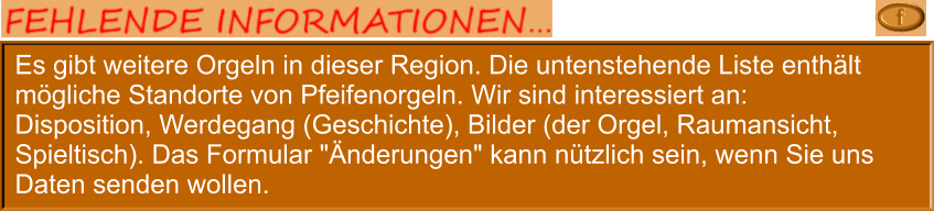 Es gibt weitere Orgeln in dieser Region. Die untenstehende Liste enthält mögliche Standorte von Pfeifenorgeln. Wir sind interessiert an: Disposition, Werdegang (Geschichte), Bilder (der Orgel, Raumansicht, Spieltisch). Das Formular "Änderungen" kann nützlich sein, wenn Sie uns Daten senden wollen.