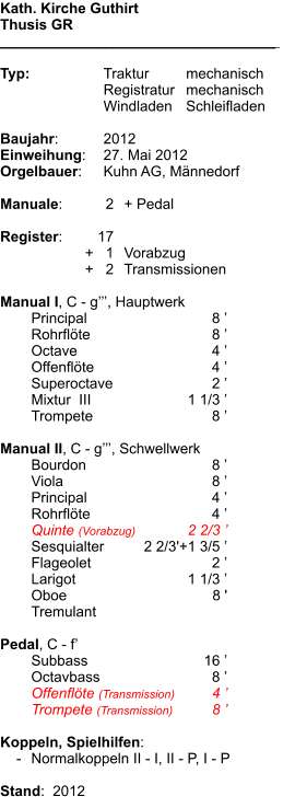 Kath. Kirche Guthirt Thusis GR __________________________________    Typ:	Traktur	mechanisch 	Registratur	mechanisch 	Windladen	Schleifladen  Baujahr:	2012 Einweihung:	27. Mai 2012 Orgelbauer:	Kuhn AG, Männedorf  Manuale:	2	+ Pedal  Register:	17 	+   1	Vorabzug 	+   2	Transmissionen  Manual I, C - g’’’, Hauptwerk  	Principal	8 ’ 	Rohrflöte	8 ’ 	Octave	4 ’ 	Offenflöte	4 ’ 	Superoctave	2 ’ 	Mixtur  III 	1 1/3 ’ 	Trompete	8 ’  Manual II, C - g’’’, Schwellwerk 	Bourdon	8 ’ 	Viola	8 ’ 	Principal	4 ’ 	Rohrflöte	4 ’ 	Quinte (Vorabzug)	2 2/3 ’ 	Sesquialter	2 2/3'+1 3/5 ’ 	Flageolet	2 ’ 	Larigot	1 1/3 ’ 	Oboe	8 ' 	Tremulant  Pedal, C - f’ 	Subbass	16 ’ 	Octavbass	8 ’ 	Offenflöte (Transmission)	4 ’ 	Trompete (Transmission)	8 ’  Koppeln, Spielhilfen:     -	Normalkoppeln II - I, II - P, I - P  Stand:  2012