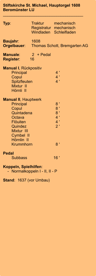 Stiftskirche St. Michael, Hauptorgel 1608 Beromünster LU ____________________________________  Typ:	Traktur	mechanisch 	Registratur	mechanisch  	Windladen	Schleifladen   Baujahr:	1608 Orgelbauer:	Thomas Schott, Bremgarten AG  Manuale:	2	+ Pedal Register:	16  Manual I, Rückpositiv 	Principal	4 ' 	Copul	4 ' 	Spitzfleuten	4 ' 	Mixtur  II 	Hörnli  II 	 Manual II, Hauptwerk 	Principal	8 ' 	Copul	8 ' 	Quintadena	8 ' 	Octava	4 ' 	Flöuiten	4 ' 	Quindez	2 ' 	Mixtur  III 	Cymbel  II 	Hörnlin  II 	Krummhorn	8 '  Pedal 	Subbass	16 '  Koppeln, Spielhilfen:     -	Normalkoppeln I - II, II - P  Stand:  1637 (vor Umbau)