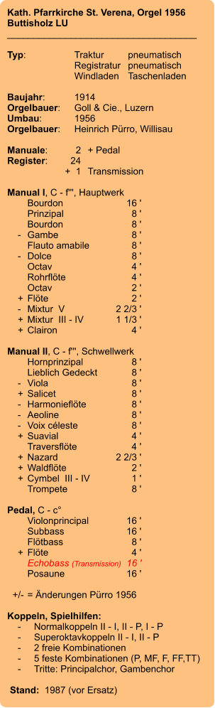 Kath. Pfarrkirche St. Verena, Orgel 1956 Buttisholz LU ____________________________________  Typ:	Traktur	pneumatisch  	Registratur	pneumatisch   	Windladen	Taschenladen    Baujahr:	1914 Orgelbauer:	Goll & Cie., Luzern Umbau:	1956 Orgelbauer:	Heinrich Pürro, Willisau  Manuale:	2	+ Pedal Register:	24 	+  1	Transmission  Manual I, C - f''', Hauptwerk 	Bourdon	16 ' 	Prinzipal	8 ' 	Bourdon	8 '     -	Gambe	8 ' 	Flauto amabile	8 '     -	Dolce	8 ' 	Octav	4 ' 	Rohrflöte	4 ' 	Octav	2 '     +	Flöte	2 '     -	Mixtur  V	2 2/3 '     +	Mixtur  III - IV	1 1/3 '     +	Clairon	4 '  Manual II, C - f''', Schwellwerk 	Hornprinzipal	8 ' 	Lieblich Gedeckt	8 '     -	Viola	8 '     +	Salicet	8 '     -	Harmonieflöte	8 '     -	Aeoline	8 '     -	Voix céleste	8 '     +	Suavial	4 ' 	Traversflöte	4 '     +	Nazard	2 2/3 '     +	Waldflöte	2 '     +	Cymbel  III - IV	1 ' 	Trompete	8 '  Pedal, C - c° 	Violonprincipal	16 ' 	Subbass	16 ' 	Flötbass	8 '     +	Flöte	4 ' 	Echobass (Transmission)	16 ' 	Posaune	16 '    +/-	= Änderungen Pürro 1956  Koppeln, Spielhilfen:     -	Normalkoppeln II - I, II - P, I - P     -	Superoktavkoppeln II - I, II - P     -	2 freie Kombinationen     -	5 feste Kombinationen (P, MF, F, FF,TT)     -	Tritte: Principalchor, Gambenchor   Stand:  1987 (vor Ersatz)