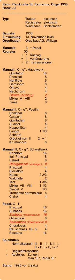 Kath. Pfarrkirche St. Katharina, Orgel 1938 Horw LU ____________________________________  Typ:	Traktur	elektrisch  	Registratur	elektrisch   	Windladen	Schleifladen   Baujahr:	1938 Einweihung:	13. November 1938 Orgelbauer:	Orgelbau AG, Willisau  Manuale:	3	+ Pedal Register:	35 	+   1	Auszug 	+   1	Verlängerung 	+   2	Transmissionen  Manual I, C - g''', Hauptwerk 	Quintatön	16 ' 	Principal	8 ' 	Hohlflöte	8 ' 	Gemshorn	8 ' 	Oktave	4 ' 	Nachthorn	4 ' 	Oktave (Auszug)	2 ' 	Mixtur  V - VIII	2 ' 	Zinke	8 '  Manual II, C - g''', Positiv 	Prinzipal	8 ' 	Gedackt	8 ' 	Quintaden	8 ' 	Suavial	4 ' 	Koppelflöte	4 ' 	Larigot	    1 1/3 ' 	Scbharf	1 ' 	Glöckleinton  II	2 ' + 1 ' 	Krummhorn	8 '  Manual III, C - g''', Schwellwerk 	Rohrflöte	        16 ' 	Ital. Principal	8 ' 	Salizet	8 ' 	Rohrgedeckt (Verlänger.)	8 ' 	Prinzipal	4 ' 	Blockflöte	4 ' 	Nasat	    2 2/3 ' 	Waldflöte	2 ' 	Terz	1 3/5 ' 	Mixtur  VII - VIII	1 1/3 ' 	Zimbel  V	1/3 ' 	Trompette harmonique	8 ' 	Clairon	4 '  Pedal, C - f' 	Prinzipal	        16 ' 	Subbass	        16 ' 	Zartbass (Transmission)	16 ' 	Oktavbass	8 ' 	Salizetbass (Transmission)	8 ' 	Choralbass	4 ' 	Rauschbass  III - IV	4 ' 	Posaune	        16 '  Spielhilfen:     -	Normalkoppeln	III - II , III - I, II - I, 		III - P, II - P, I - P     -	Registercrescendo     -	Absteller:	Zungen, 		Man 16 ', Pedal 16 '   Stand:  1995 vor Ersatz)