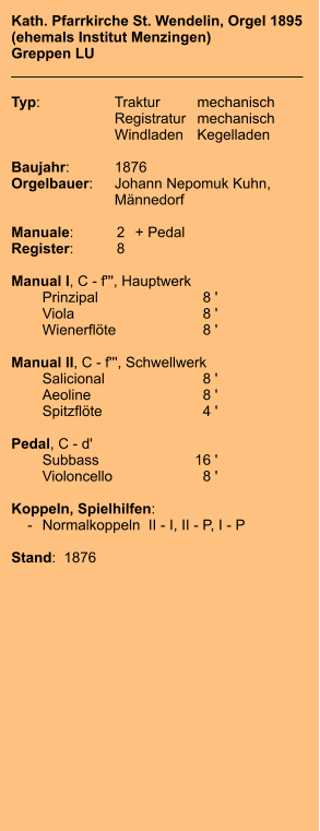 Kath. Pfarrkirche St. Wendelin, Orgel 1895 (ehemals Institut Menzingen) Greppen LU ____________________________________  Typ:	Traktur	mechanisch 	Registratur	mechanisch 	Windladen	Kegelladen   Baujahr:	1876 Orgelbauer:	Johann Nepomuk Kuhn, 	Männedorf  Manuale:	2	+ Pedal Register:	8  Manual I, C - f''', Hauptwerk 	Prinzipal	8 ' 	Viola	8 ' 	Wienerflöte	8 '  Manual II, C - f''', Schwellwerk 	Salicional	8 ' 	Aeoline	8 ' 	Spitzflöte	4 '  Pedal, C - d' 	Subbass	        16 ' 	Violoncello	8 '  Koppeln, Spielhilfen:     -	Normalkoppeln  II - I, II - P, I - P   Stand:  1876