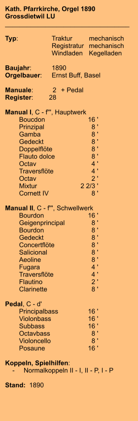 Kath. Pfarrkirche, Orgel 1890 Grossdietwil LU __________________________________  Typ:	Traktur	mechanisch 	Registratur	mechanisch  	Windladen	Kegelladen  Baujahr:	1890 Orgelbauer:	Ernst Buff, Basel  Manuale:	2	+ Pedal Register:	28  Manual I, C - f''', Hauptwerk 	Boucdon	        16 ' 	Prinzipal	8 ' 	Gamba	8 ' 	Gedeckt	8 ' 	Doppelflöte	8 ' 	Flauto dolce	8 ' 	Octav	4 ' 	Traversflöte	4 ' 	Octav	2 ' 	Mixtur 	2 2/3 ' 	Cornett IV	8 '  Manual II, C - f''', Schwellwerk 	Bourdon	16 ' 	Geigenprincipal	8 ' 	Bourdon	8 ' 	Gedeckt	8 ' 	Concertflöte	8 ' 	Salicional	8 ' 	Aeoline	8 ' 	Fugara	4 ' 	Traversflöte	4 ' 	Flautino	2 ' 	Clarinette	8 '  Pedal, C - d' 	Principalbass	16 ' 	Violonbass	16 ' 	Subbass	        16 ' 	Octavbass	8 ' 	Violoncello	8 ' 	Posaune	        16 '  Koppeln, Spielhilfen:     -	Normalkoppeln II - I, II - P, I - P   Stand:  1890