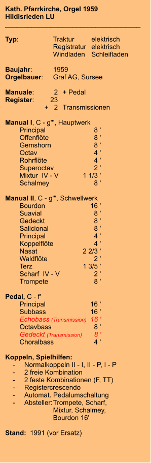 Kath. Pfarrkirche, Orgel 1959 Hildisrieden LU ____________________________________  Typ:	Traktur	elektrisch   	Registratur	elektrisch    	Windladen	Schleifladen     Baujahr:	1959 Orgelbauer:	Graf AG, Sursee  Manuale:	2	+ Pedal Register:	23 	+   2	Transmissionen  Manual I, C - g''', Hauptwerk    	Principal	8 ' 	Offenflöte	8 ' 	Gemshorn	8 ' 	Octav	4 ' 	Rohrflöte	4 ' 	Superoctav	2 ' 	Mixtur  IV - V	1 1/3 ' 	Schalmey	8 '  Manual II, C - g''', Schwellwerk 	Bourdon	16 ' 	Suavial	8 ' 	Gedeckt	8 ' 	Salicional	8 ' 	Principal	4 ' 	Koppelflöte	4 ' 	Nasat 	2 2/3 ' 	Waldflöte	2 ' 	Terz	1 3/5 ' 	Scharf  IV - V	2 ' 	Trompete	8 '  Pedal, C - f'    	Principal	16 '    	Subbass	16 ' 	Echobass (Transmission)	16 ' 	Octavbass	8 ' 	Gedeckt (Transmission)	8 ' 	Choralbass	4 '  Koppeln, Spielhilfen:     -	Normalkoppeln II - I, II - P, I - P     -	2 freie Kombination     -	2 feste Kombinationen (F, TT)     -	Registercrescendo     -	Automat. Pedalumschaltung     -	Absteller:	Trompete, Scharf, 		Mixtur, Schalmey, 		Bourdon 16'	   Stand:  1991 (vor Ersatz)