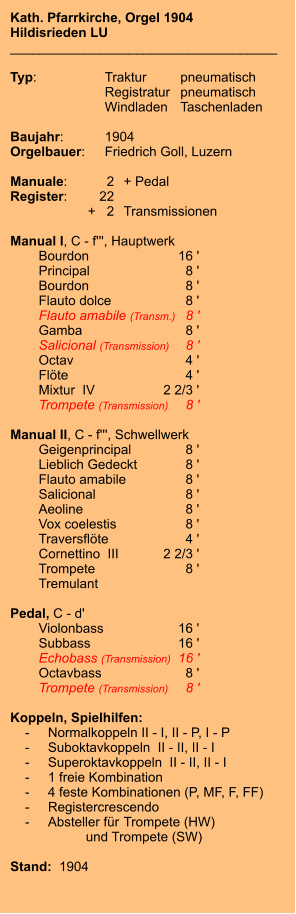 Kath. Pfarrkirche, Orgel 1904 Hildisrieden LU ____________________________________  Typ:	Traktur	pneumatisch  	Registratur	pneumatisch   	Windladen	Taschenladen    Baujahr:	1904 Orgelbauer:	Friedrich Goll, Luzern  Manuale:	2	+ Pedal Register:	22 	+   2	Transmissionen  Manual I, C - f''', Hauptwerk    	Bourdon	16 '    	Principal	8 ' 	Bourdon	8 '    	Flauto dolce	8 ' 	Flauto amabile (Transm.)	8 ' 	Gamba	8 ' 	Salicional (Transmission)	8 ' 	Octav	4 ' 	Flöte	4 ' 	Mixtur  IV	2 2/3 ' 	Trompete (Transmission)	8 '  Manual II, C - f''', Schwellwerk 	Geigenprincipal	8 ' 	Lieblich Gedeckt	8 ' 	Flauto amabile	8 ' 	Salicional	8 ' 	Aeoline	8 ' 	Vox coelestis	8 ' 	Traversflöte	4 ' 	Cornettino  III	2 2/3 ' 	Trompete	8 ' 	Tremulant  Pedal, C - d'    	Violonbass	16 '    	Subbass	16 ' 	Echobass (Transmission)	16 ' 	Octavbass	8 ' 	Trompete (Transmission)	8 '  Koppeln, Spielhilfen:     -	Normalkoppeln II - I, II - P, I - P     -	Suboktavkoppeln  II - II, II - I     -	Superoktavkoppeln  II - II, II - I     -	1 freie Kombination     -	4 feste Kombinationen (P, MF, F, FF)     -	Registercrescendo     -	Absteller für 	Trompete (HW) 			und Trompete (SW)   Stand:  1904