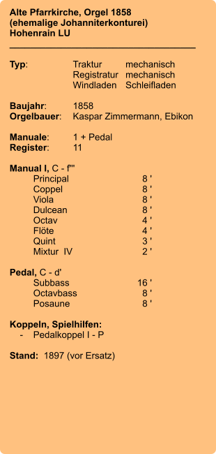 Alte Pfarrkirche, Orgel 1858 (ehemalige Johanniterkonturei)  Hohenrain LU ____________________________________  Typ:	Traktur	mechanisch 	Registratur	mechanisch  	Windladen	Schleifladen   Baujahr:	1858 Orgelbauer:	Kaspar Zimmermann, Ebikon  Manuale:	1 + Pedal Register:	11  Manual I, C - f''' 	Principal	8 ' 	Coppel	8 ' 	Viola	8 ' 	Dulcean	8 ' 	Octav	4 ' 	Flöte	4 ' 	Quint	3 ' 	Mixtur  IV	2 '  Pedal, C - d' 	Subbass	        16 ' 	Octavbass	8 ' 	Posaune	8 '  Koppeln, Spielhilfen:     -	Pedalkoppel I - P  Stand:  1897 (vor Ersatz)
