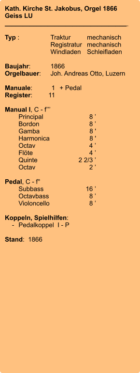 Kath. Kirche St. Jakobus, Orgel 1866 Geiss LU __________________________________    Typ :	Traktur	mechanisch 	Registratur	mechanisch  	Windladen	Schleifladen  Baujahr:	1866 Orgelbauer:	Joh. Andreas Otto, Luzern  Manuale:	1	+ Pedal Register:	11  Manual I, C - f’’’  	Principal	8 ’ 	Bordon	8 ’ 	Gamba	8 ' 	Harmonica	8 ' 	Octav	4 ’ 	Flöte	4 ’ 	Quinte	2 2/3 ’ 	Octav	2 ’  Pedal, C - f° 	Subbass	16 ’ 	Octavbass	8 ’ 	Violoncello	8 ’  Koppeln, Spielhilfen:     -	Pedalkoppel  I - P  Stand:  1866