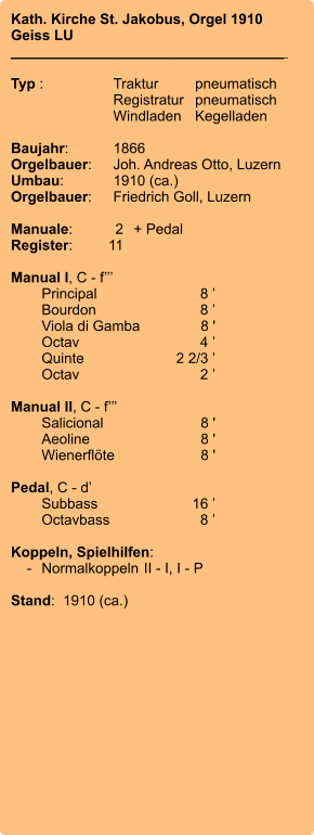 Kath. Kirche St. Jakobus, Orgel 1910 Geiss LU __________________________________    Typ :	Traktur	pneumatisch  	Registratur	pneumatisch  	Windladen	Kegelladen  Baujahr:	1866 Orgelbauer:	Joh. Andreas Otto, Luzern Umbau:	1910 (ca.) Orgelbauer:	Friedrich Goll, Luzern  Manuale:	2	+ Pedal Register:	11  Manual I, C - f’’’ 	Principal	8 ’ 	Bourdon	8 ’ 	Viola di Gamba	8 ' 	Octav	4 ’ 	Quinte	2 2/3 ’ 	Octav	2 ’  Manual II, C - f’’’ 	Salicional	8 ' 	Aeoline	8 ' 	Wienerflöte	8 '  Pedal, C - d’ 	Subbass	16 ’ 	Octavbass	8 ’  Koppeln, Spielhilfen:     -	Normalkoppeln	II - I, I - P  Stand:  1910 (ca.)