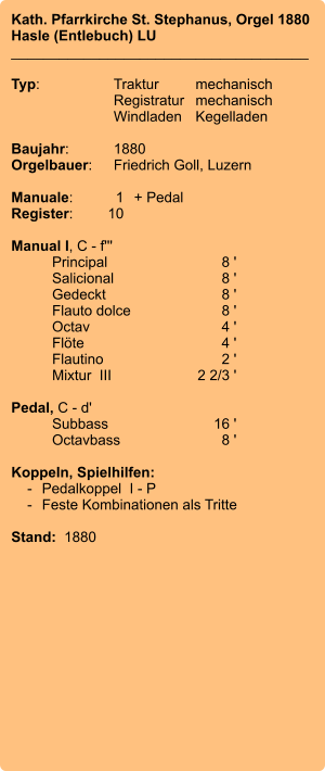 Kath. Pfarrkirche St. Stephanus, Orgel 1880 Hasle (Entlebuch) LU _____________________________________  Typ:	Traktur	mechanisch  	Registratur	mechanisch  	Windladen	Kegelladen   Baujahr:	1880 Orgelbauer:	Friedrich Goll, Luzern  Manuale:	1	+ Pedal Register:	10  Manual I, C - f''' 	Principal	8 ' 	Salicional	8 ' 	Gedeckt	8 ' 	Flauto dolce	8 ' 	Octav	4 ' 	Flöte	4 ' 	Flautino	2 ' 	Mixtur  III	2 2/3 '  Pedal, C - d' 	Subbass	16 ' 	Octavbass	8 '  Koppeln, Spielhilfen:     -	Pedalkoppel  I - P     -	Feste Kombinationen als Tritte   Stand:  1880