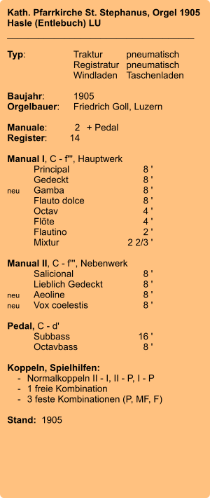 Kath. Pfarrkirche St. Stephanus, Orgel 1905 Hasle (Entlebuch) LU ____________________________________  Typ:	Traktur	pneumatisch  	Registratur	pneumatisch   	Windladen	Taschenladen     Baujahr:	1905 Orgelbauer:	Friedrich Goll, Luzern  Manuale:	2	+ Pedal Register:	14  Manual I, C - f''', Hauptwerk 	Principal	8 ' 	Gedeckt	8 ' neu	Gamba	8 ' 	Flauto dolce	8 ' 	Octav	4 ' 	Flöte	4 ' 	Flautino	2 ' 	Mixtur  	2 2/3 '  Manual II, C - f''', Nebenwerk 	Salicional	8 ' 	Lieblich Gedeckt	8 ' neu	Aeoline	8 ' neu	Vox coelestis	8 '  Pedal, C - d' 	Subbass	16 ' 	Octavbass	8 '  Koppeln, Spielhilfen:     -	Normalkoppeln II - I, II - P, I - P     -	1 freie Kombination     -	3 feste Kombinationen (P, MF, F)   Stand:  1905