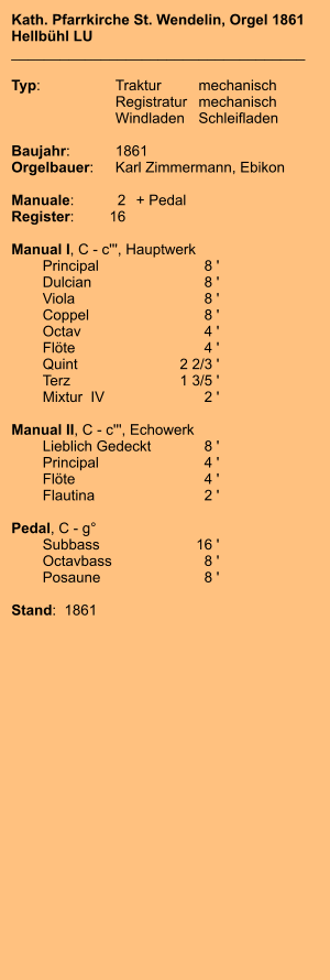 Kath. Pfarrkirche St. Wendelin, Orgel 1861 Hellbühl LU ____________________________________  Typ:	Traktur	mechanisch 	Registratur	mechanisch  	Windladen	Schleifladen   Baujahr:	1861 Orgelbauer:	Karl Zimmermann, Ebikon  Manuale:	2	+ Pedal Register:	16  Manual I, C - c''', Hauptwerk 	Principal 	8 ' 	Dulcian	 8 ' 	Viola 	8 ' 	Coppel 	8 ' 	Octav 	4 ' 	Flöte 	4 ' 	Quint 	2 2/3 ' 	Terz 	1 3/5 ' 	Mixtur  IV 	2 '  Manual II, C - c''', Echowerk 	Lieblich Gedeckt	 8 ' 	Principal 	4 ' 	Flöte	 4 ' 	Flautina 	2 '  Pedal, C - g° 	Subbass 	16 ' 	Octavbass	 8 ' 	Posaune	 8 '  Stand:  1861