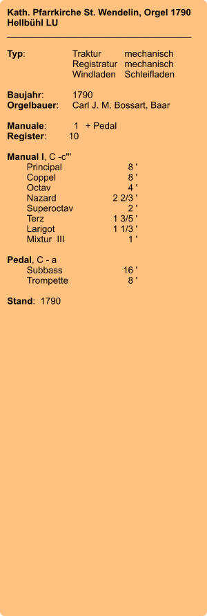 Kath. Pfarrkirche St. Wendelin, Orgel 1790 Hellbühl LU ____________________________________  Typ:	Traktur	mechanisch 	Registratur	mechanisch  	Windladen	Schleifladen   Baujahr:	1790 Orgelbauer:	Carl J. M. Bossart, Baar  Manuale:	1	+ Pedal Register:	10  Manual I, C -c''' 	Principal 	8 ' 	Coppel	 8 ' 	Octav 	4 ' 	Nazard 	2 2/3 ' 	Superoctav	 2 ' 	Terz  	1 3/5 ' 	Larigot 	1 1/3 ' 	Mixtur  III  	1 '  Pedal, C - a 	Subbass	16 ' 	Trompette	 8 '  Stand:  1790
