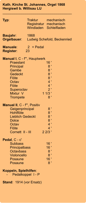 Kath. Kirche St. Johannes, Orgel 1868 Hergiswil b. Willisau LU ____________________________________  Typ:	Traktur	mechanisch 	Registratur	mechanisch  	Windladen	Schleifladen   Baujahr:	1868 Orgelbauer:	Ludwig Schefold, Beckenried  Manuale:	2	+ Pedal Register:	23  Manual I, C - f''', Hauptwerk 	Praestant	16 ' 	Principal	8 ' 	Gambe	8 ' 	Gedeckt	8 ' 	Flöte	8 ' 	Octav	4 ' 	Flöte	4 ' 	Superoctav	2 ' 	Mixtur  V	    1 1/3 ' 	Trompete	8 '  Manual II, C - f''', Positiv 	Geigenprincipal	8 ' 	Hohlflöte	8 ' 	Lieblich Gedeckt	8 ' 	Dolce	8 ' 	Octav	4 ' 	Flöte	4 ' 	Cornett  II - III	2 2/3 '  Pedal, C - c' 	Subbass	        16 ' 	Principalbass	16 ' 	Octavbass	8 ' 	Violoncello	8 ' 	Posaune	16 ' 	Posaune	8 '  Koppeln, Spielhilfen:     -	Pedalkoppel  I - P  Stand:  1914 (vor Ersatz)