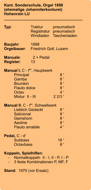 Kant. Sonderschule, Orgel 1898 (ehemalige Johanniterkonturei)  Hohenrain LU ____________________________________  Typ:	Traktur	pneumatisch  	Registratur	pneumatisch   	Windladen	Taschenladen  Baujahr:	1898 Orgelbauer:	Friedrich Goll, Luzern  Manuale:	  2 + Pedal Register:	13  Manual I, C - f''', Hauptwerk 	Principal	8 ' 	Gamba	8 ' 	Bourdon	8 ' 	Flauto dolce	8 ' 	Octav	4 ' 	Mixtur  II - III	2 2/3 '  Manual II, C - f''', Schwellwerk 	Lieblich Gedackt	8 ' 	Salicional	8 ' 	Gemshorn	8 ' 	Aeoline	8 ' 	Flauto amabile	4 '  Pedal, C - d' 	Subbass	        16 ' 	Octavbass	8 '  Koppeln, Spielhilfen:     -	Normalkoppeln  II - I, II - P, I - P     -	3 feste Kombinationen P, MF, F  Stand:  1970 (vor Ersatz)