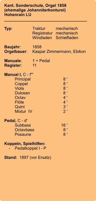 Kant. Sonderschule, Orgel 1858 (ehemalige Johanniterkonturei)  Hohenrain LU ____________________________________  Typ:	Traktur	mechanisch 	Registratur	mechanisch  	Windladen	Schleifladen   Baujahr:	1858 Orgelbauer:	Kaspar Zimmermann, Ebikon  Manuale:	1 + Pedal Register:	11  Manual I, C - f''' 	Principal	8 ' 	Coppel	8 ' 	Viola	8 ' 	Dulcean	8 ' 	Octav	4 ' 	Flöte	4 ' 	Quint	3 ' 	Mixtur  IV	2 '  Pedal, C - d' 	Subbass	        16 ' 	Octavbass	8 ' 	Posaune	8 '  Koppeln, Spielhilfen:     -	Pedalkoppel I - P  Stand:  1897 (vor Ersatz)