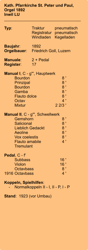 Kath. Pfarrkirche St. Peter und Paul,Orgel 1892 Inwil LU __________________________________  Typ:	Traktur	pneumatisch 	Registratur	pneumatisch 	Windladen	Kegelladen  Baujahr:	1892 Orgelbauer:	Friedrich Goll, Luzern  Manuale:	2 + Pedal Register:	17  Manual I, C - g''', Hauptwerk 	Bourdon	8 ' 	Prinzipal	8 ' 	Bourdon	8 ' 	Gamba	8 ' 	Flauto dolce	8 ' 	Octav	4 ' 	Mixtur  	    2 2/3 '  Manual II, C - g''', Schwellwerk 	Gemshorn	8 ' 	Salicional	8 ' 	Lieblich Gedackt	8 ' 	Aeoline	8 ' 	Vox coelestis	8 ' 	Flauto amabile	4 ' 	Tremulant  Pedal, C - f' 	Subbass	        16 ' 	Violon	16 ' 	Octavbass	8 ' 1916	Octavbass	4 '  Koppeln, Spielhilfen:     -	Normalkoppeln II - I, II - P, I - P  Stand:  1923 (vor Umbau)