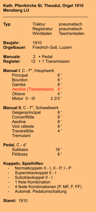 Kath. Pfarrkirche St. Theodul, Orgel 1910 Menzberg LU _____________________________________  Typ:	Traktur	pneumatisch 	Registratur	pneumatisch 	Windladen	Taschenladen  Baujahr:	1910 Orgelbauer:	Friedrich Goll, Luzern  Manuale:	2	+ Pedal Register:	12	+ 1 Transmission  Manual I, C - f''', Hauptwerk 	Principal	8 ' 	Bourdon	8 ' 	Gamba	8 ' 	Aeoline (Transmission)	8 ' 	Oktave	4 ' 	Mixtur  II - III	2 2/3 '  Manual II, C - f''', Schwellwerk 	Geigenprincipal	8 ' 	Concertflöte	8 ' 	Aeoline	8 ' 	Voix céleste	8 ' 	Traversflöte	4 ' 	Tremulant  Pedal, C - d' 	Subbass	16 ' 	Flötbass	8 '  Koppeln, Spielhilfen:     -	Normalkoppeln II - I, II - P, I - P     -	Superoktavkoppel II - I     -	Suboktavkoppel II - I     -	1 freie Kombination     -	4 feste Kombinationen (P, MF, F, FF)     -	Automat. Pedalumschaltung	   Stand:  1910