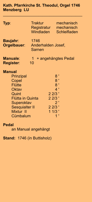 Kath. Pfarrkirche St. Theodul, Orgel 1746 Menzberg  LU ____________________________________  Typ:	Traktur	mechanisch  	Registratur	mechanisch  	Windladen	Schleifladen  Baujahr:	1746 Orgelbauer:	Anderhalden Josef,  	Sarnen  Manuale:	1	+ angehängtes Pedal Register:	10  Manual  	Prinzipal	8 ' 	Copel	8 ' 	Flütte	8 ' 	Oktav	4 ' 	Quint	2 2/3 ' 	Flütta in Quinta	2 2/3 ' 	Superoktav	2 ' 	Sesquialter II	2 2/3 ' 	Mixtur  II	1 1/3 ' 	Cümbalum	1 '  Pedal 	an Manual angehängt  Stand:  1746 (in Buttisholz)