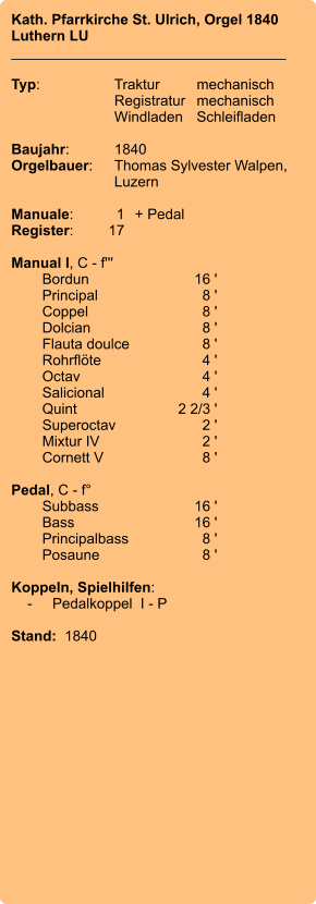 Kath. Pfarrkirche St. Ulrich, Orgel 1840 Luthern LU __________________________________  Typ:	Traktur	mechanisch   	Registratur	mechanisch     	Windladen	Schleifladen     Baujahr:	1840 Orgelbauer:	Thomas Sylvester Walpen,	Luzern  Manuale:	1	+ Pedal Register:	17  Manual I, C - f''' 	Bordun	16 ' 	Principal	8 ' 	Coppel	8 ' 	Dolcian	8 ' 	Flauta doulce	8 ' 	Rohrflöte	4 ' 	Octav	4 ' 	Salicional	4 ' 	Quint	2 2/3 ' 	Superoctav	2 ' 	Mixtur IV	2 ' 	Cornett V	8 '  Pedal, C - f° 	Subbass	16 ' 	Bass	16 ' 	Principalbass	8 ' 	Posaune	8 '  Koppeln, Spielhilfen:     -	Pedalkoppel  I - P   Stand:  1840