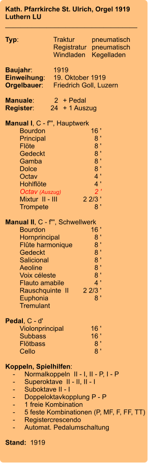 Kath. Pfarrkirche St. Ulrich, Orgel 1919 Luthern LU ___________________________________  Typ:	Traktur	pneumatisch  	Registratur	pneumatisch    	Windladen	Kegelladen  Baujahr:	1919 Einweihung:	19. Oktober 1919 Orgelbauer:	Friedrich Goll, Luzern  Manuale:	2	+ Pedal Register:	24	+ 1 Auszug  Manual I, C - f''', Hauptwerk 	Bourdon	16 ' 	Principal	8 ' 	Flöte	8 ' 	Gedeckt	8 ' 	Gamba	8 ' 	Dolce	8 ' 	Octav	4 ' 	Hohlflöte	4 ' 	Octav (Auszug)	2 ' 	Mixtur  II - III	2 2/3 ' 	Trompete	8 '  Manual II, C - f''', Schwellwerk 	Bourdon	16 ' 	Hornprincipal	8 ' 	Flûte harmonique	8 ' 	Gedeckt	8 ' 	Salicional	8 ' 	Aeoline	8 ' 	Voix céleste	8 ' 	Flauto amabile	4 ' 	Rauschquinte  II	2 2/3 ' 	Euphonia	8 ' 	Tremulant  Pedal, C - d' 	Violonprincipal	        16 ' 	Subbass	        16 ' 	Flötbass	8 ' 	Cello	8 '  Koppeln, Spielhilfen:     -	Normalkoppeln  II - I, II - P, I - P     -	Superoktave  II - II, II - I     -	Suboktave II - I     -	Doppeloktavkopplung P - P     -	1 freie Kombination     -	5 feste Kombinationen (P, MF, F, FF, TT)     -	Registercrescendo     -	Automat. Pedalumschaltung  Stand:  1919