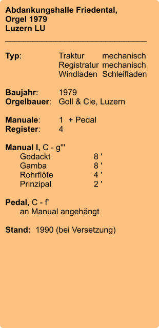 Abdankungshalle Friedental, Orgel 1979 Luzern LU _______________________________  Typ:	Traktur	mechanisch 	Registratur	mechanisch 	Windladen	Schleifladen  Baujahr:	1979 Orgelbauer:	Goll & Cie, Luzern  Manuale:	1	+ Pedal Register:	4  Manual I, C - g''' 	Gedackt	8 ' 	Gamba	8 ' 	Rohrflöte	4 ' 	Prinzipal	2 '  Pedal, C - f' 	an Manual angehängt  Stand:  1990 (bei Versetzung)