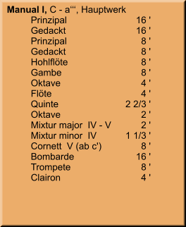 Manual I, C - a‘‘‘, Hauptwerk 	Prinzipal	        16 ' 	Gedackt	        16 ' 	Prinzipal	8 ' 	Gedackt	8 ' 	Hohlflöte	8 ' 	Gambe	8 ' 	Oktave	4 ' 	Flöte	4 ' 	Quinte	    2 2/3 ' 	Oktave	2 ' 	Mixtur major  IV - V	2 ' 	Mixtur minor  IV	    1 1/3 ' 	Cornett  V (ab c')	8 ' 	Bombarde	        16 ' 	Trompete	8 ' 	Clairon	4 '