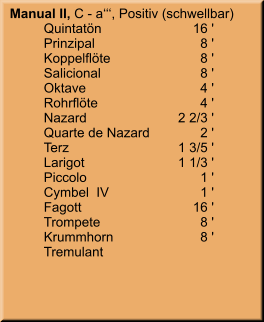 Manual II, C - a‘‘‘, Positiv (schwellbar) 	Quintatön	16 ' 	Prinzipal	8 ' 	Koppelflöte	8 ' 	Salicional	8 ' 	Oktave	4 ' 	Rohrflöte	4 ' 	Nazard	    2 2/3 ' 	Quarte de Nazard	2 ' 	Terz	    1 3/5 ' 	Larigot	    1 1/3 ' 	Piccolo	1 ' 	Cymbel  IV	1 ' 	Fagott	        16 ' 	Trompete	8 ' 	Krummhorn	8 ' 	Tremulant