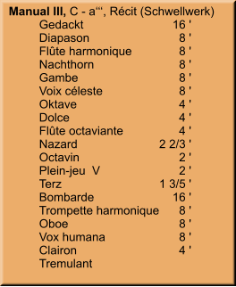 Manual III, C - a‘‘‘, Récit (Schwellwerk) 	Gedackt	        16 ' 	Diapason	8 ' 	Flûte harmonique	8 ' 	Nachthorn	8 ' 	Gambe	8 ' 	Voix céleste	8 ' 	Oktave	4 ' 	Dolce	4 ' 	Flûte octaviante	4 ' 	Nazard	    2 2/3 ' 	Octavin	2 ' 	Plein-jeu  V	2 ' 	Terz	    1 3/5 ' 	Bombarde	        16 ' 	Trompette harmonique	8 ' 	Oboe	8 ' 	Vox humana	8 ' 	Clairon	4 ' 	Tremulant