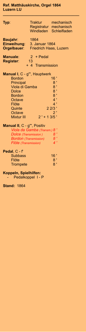 Ref. Matthäuskirche, Orgel 1864 Luzern LU ____________________________________  Typ:	Traktur	mechanisch   	Registratur	mechanisch   	Windladen	Schleifladen     Baujahr:	1864 Einweihung:	3. Januar 1864 Orgelbauer:	Friedrich Haas, Luzern  Manuale:	2	+ Pedal Register:	13 	+  4	Transmission  Manual I, C - g''', Hauptwerk 	Bordon 	16 ' 	Principal 	8 ' 	Viola di Gamba	8 ' 	Dolce	8 ' 	Bordon 	8 ' 	Octave 	4 ' 	Flöte 	4 ' 	Quinte 	2 2/3 ' 	Octave 	2 ' 	Mixtur III	2 ' + 1 3/5 '  Manual II, C - g''', Positiv 	Viola da Gamba (Transm.)	8 ' 	Dolce (Transmission )	8 ' 	Bordon (Transmission)	8 ' 	Flöte (Transmission)	4 '  Pedal, C - f' 	Subbass 	16 ' 	Flöte	 8 ' 	Trompete 	8 '  Koppeln, Spielhilfen:     -	Pedalkoppel  I - P  Stand:  1864