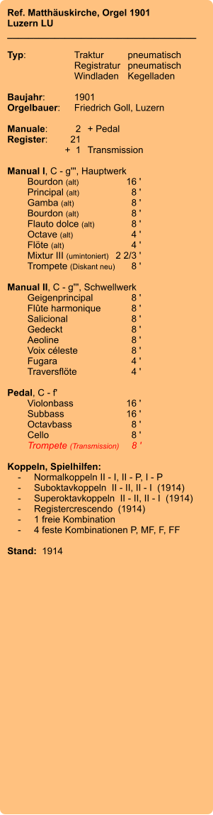 Ref. Matthäuskirche, Orgel 1901 Luzern LU ____________________________________  Typ:	Traktur	pneumatisch  	Registratur	pneumatisch  	Windladen	Kegelladen    Baujahr:	1901 Orgelbauer:	Friedrich Goll, Luzern  Manuale:	2	+ Pedal Register:	21 	+  1	Transmission  Manual I, C - g''', Hauptwerk 	Bourdon (alt)	16 ' 	Principal (alt)	8 ' 	Gamba (alt)	8 ' 	Bourdon (alt)	8 ' 	Flauto dolce (alt)	8 ' 	Octave (alt)	 4 ' 	Flöte (alt)	4 ' 	Mixtur III (umintoniert)	 2 2/3 ' 	Trompete (Diskant neu)	8 '  Manual II, C - g''', Schwellwerk 	Geigenprincipal	8 ' 	Flûte harmonique	8 ' 	Salicional 	8 ' 	Gedeckt 	8 ' 	Aeoline 	8 ' 	Voix céleste 	8 ' 	Fugara 	4 ' 	Traversflöte 	4 '  Pedal, C - f' 	Violonbass 	16 ' 	Subbass 	16 ' 	Octavbass	 8 ' 	Cello 	8 ' 	Trompete (Transmission)	8 '  Koppeln, Spielhilfen:     -	Normalkoppeln II - I, II - P, I - P     -	Suboktavkoppeln  II - II, II - I  (1914)     -	Superoktavkoppeln  II - II, II - I  (1914)     -	Registercrescendo  (1914)     -	1 freie Kombination     -	4 feste Kombinationen P, MF, F, FF  Stand:  1914