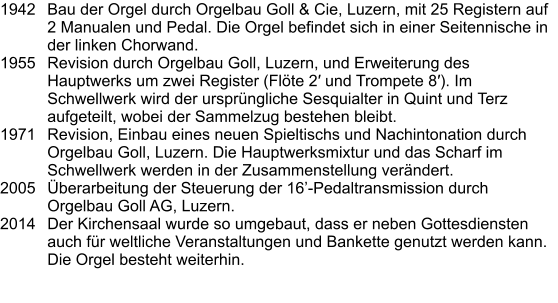 1942	Bau der Orgel durch Orgelbau Goll & Cie, Luzern, mit 25 Registern auf 2 Manualen und Pedal. Die Orgel befindet sich in einer Seitennische in der linken Chorwand.  1955	Revision durch Orgelbau Goll, Luzern, und Erweiterung des Hauptwerks um zwei Register (Flöte 2′ und Trompete 8′). Im Schwellwerk wird der ursprüngliche Sesquialter in Quint und Terz aufgeteilt, wobei der Sammelzug bestehen bleibt. 1971	Revision, Einbau eines neuen Spieltischs und Nachintonation durch Orgelbau Goll, Luzern. Die Hauptwerksmixtur und das Scharf im Schwellwerk werden in der Zusammenstellung verändert. 2005	Überarbeitung der Steuerung der 16’-Pedaltransmission durch Orgelbau Goll AG, Luzern. 2014	Der Kirchensaal wurde so umgebaut, dass er neben Gottesdiensten auch für weltliche Veranstaltungen und Bankette genutzt werden kann. Die Orgel besteht weiterhin.