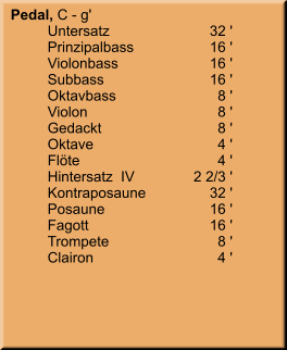 Pedal, C - g' 	Untersatz	        32 ' 	Prinzipalbass	        16 ' 	Violonbass	        16 ' 	Subbass	        16 ' 	Oktavbass	8 ' 	Violon	8 ' 	Gedackt	8 ' 	Oktave	4 ' 	Flöte	4 ' 	Hintersatz  IV	    2 2/3 ' 	Kontraposaune	        32 ' 	Posaune	        16 ' 	Fagott	        16 ' 	Trompete	8 ' 	Clairon	4 '