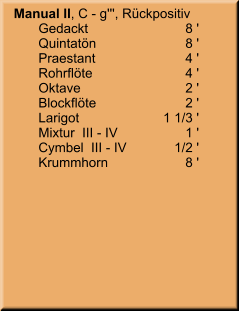 Manual II, C - g''', Rückpositiv 	Gedackt	8 ' 	Quintatön	8 ' 	Praestant	4 ' 	Rohrflöte	4 ' 	Oktave	2 ' 	Blockflöte	2 ' 	Larigot	    1 1/3 ' 	Mixtur  III - IV	1 ' 	Cymbel  III - IV	       1/2 ' 	Krummhorn	8 '