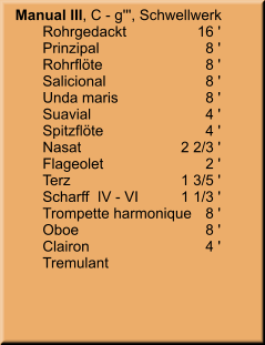 Manual III, C - g''', Schwellwerk 	Rohrgedackt	        16 ' 	Prinzipal	8 ' 	Rohrflöte	8 ' 	Salicional	8 ' 	Unda maris	8 ' 	Suavial	4 ' 	Spitzflöte	4 ' 	Nasat	    2 2/3 ' 	Flageolet	2 ' 	Terz	    1 3/5 ' 	Scharff  IV - VI	    1 1/3 ' 	Trompette harmonique	8 ' 	Oboe	8 ' 	Clairon	4 ' 	Tremulant