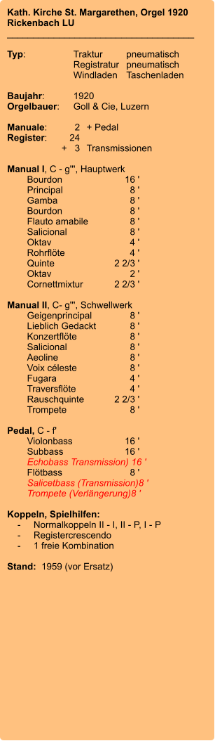 Kath. Kirche St. Margarethen, Orgel 1920 Rickenbach LU ____________________________________  Typ:	Traktur	pneumatisch 	Registratur	pneumatisch 	Windladen	Taschenladen   Baujahr:	1920 Orgelbauer:	Goll & Cie, Luzern  Manuale:	2	+ Pedal Register:	24	 	      +   3	Transmissionen  Manual I, C - g''', Hauptwerk 	Bourdon 	16 ' 	Principal 	8 ' 	Gamba 	8 ' 	Bourdon 	8 ' 	Flauto amabile 	8 ' 	Salicional 	8 ' 	Oktav 	4 ' 	Rohrflöte 	4 ' 	Quinte 	2 2/3 ' 	Oktav 	2 ' 	Cornettmixtur 	2 2/3 '  Manual II, C- g''', Schwellwerk 	Geigenprincipal 	8 ' 	Lieblich Gedackt 	8 ' 	Konzertflöte	 8 ' 	Salicional 	8 ' 	Aeoline 	8 ' 	Voix céleste 	8 ' 	Fugara	4 ' 	Traversflöte 	4 ' 	Rauschquinte 	2 2/3 ' 	Trompete 	8 '  Pedal, C - f' 	Violonbass	16 ' 	Subbass	16 ' 	Echobass Transmission)	 16 ' 	Flötbass	8 ' 	Salicetbass (Transmission)	8 ' 	Trompete (Verlängerung)	8 '  Koppeln, Spielhilfen:     -	Normalkoppeln II - I, II - P, I - P     -	Registercrescendo     -	1 freie Kombination  Stand:  1959 (vor Ersatz)