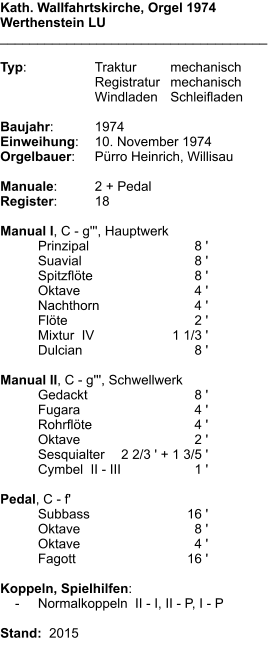Kath. Wallfahrtskirche, Orgel 1974 Werthenstein LU ____________________________________  Typ:	Traktur	mechanisch 	Registratur	mechanisch  	Windladen	Schleifladen   Baujahr:	1974 Einweihung:	10. November 1974 Orgelbauer:	Pürro Heinrich, Willisau  Manuale:	2 + Pedal Register:	18  Manual I, C - g''', Hauptwerk 	Prinzipal	8 ' 	Suavial	8 ' 	Spitzflöte	8 ' 	Oktave	4 ' 	Nachthorn	4 ' 	Flöte	2 ' 	Mixtur  IV	    1 1/3 ' 	Dulcian	8 '  Manual II, C - g''', Schwellwerk 	Gedackt	8 ' 	Fugara	4 ' 	Rohrflöte	4 ' 	Oktave	2 ' 	Sesquialter	2 2/3 ' + 1 3/5 ' 	Cymbel  II - III	1 '  Pedal, C - f' 	Subbass	        16 ' 	Oktave	8 ' 	Oktave	4 ' 	Fagott	        16 '  Koppeln, Spielhilfen:     -	Normalkoppeln  II - I, II - P, I - P   Stand:  2015