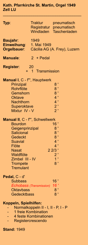 Kath. Pfarrkirche St. Martin, Orgel 1949 Zell LU ____________________________________  Typ:	Traktur	pneumatisch  	Registratur	pneumatisch    	Windladen	Taschenladen    Baujahr:	1949 Einweihung:	1. Mai 1949 Orgelbauer:	Cäcilia AG (A. Frey), Luzern  Manuale:	2	+ Pedal  Register:	20 	+   1	Transmission  Manual I, C - f''', Hauptwerk 	Prinzipal 	8 ' 	Rohrflöte  	8 ' 	Gemshorn  	8 ' 	Oktave 	4 ' 	Nachthorn  	4 ' 	Superoktave 	2 ' 	Mixtur  IV - V	2 '  Manual II, C - f''', Schwellwerk 	Bourdon 	16 ' 	Geigenprinzipal	8 ' 	Salicional  	8 ' 	Gedeckt  	8 ' 	Suavial 	4 ' 	Flöte 	4 ' 	Nasat 	2 2/3 ' 	Waldflöte	2 ' 	Zimbel  III - IV	1 ' 	Trompete 	8 ' 	Tremulant   Pedal, C - d' 	Subbass	        16 ' 	Echobass (Transmission) 	16 ' 	Oktavbass	8 ' 	Gedecktbass	8 '  Koppeln, Spielhilfen:     -	Normalkoppeln II - I, II - P, I - P     -	1 freie Kombination     -	4 feste Kombinationen     -	Registercrescendo   Stand: 1949